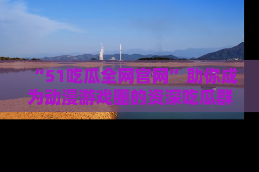 “51吃瓜全网官网”助你成为动漫游戏圈的资深吃瓜群众！