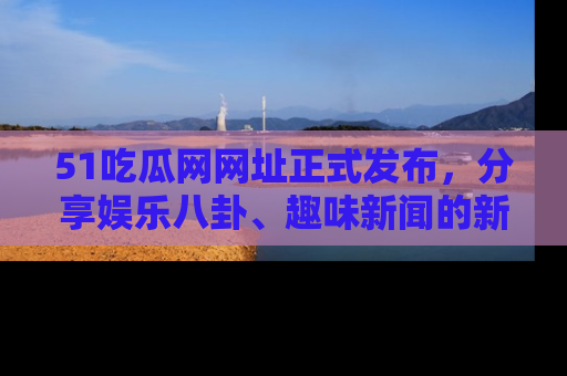 51吃瓜网网址正式发布,分享娱乐八卦、趣味新闻的新平台