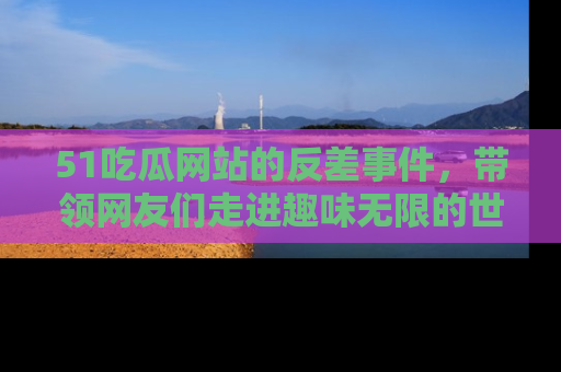 51吃瓜网站的反差事件,带领网友们走进趣味无限的世界