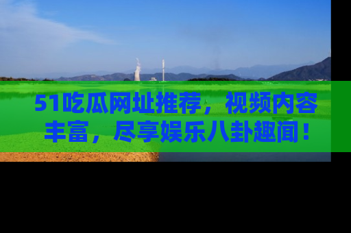 51吃瓜网址推荐,视频内容丰富,尽享娱乐八卦趣闻!