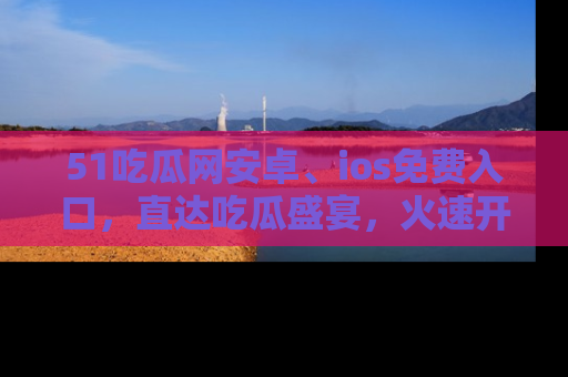 51吃瓜网安卓、ios免费入口,直达吃瓜盛宴,火速开启线上体验!