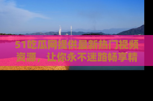 51吃瓜网提供最新热门视频资源,让你永不迷路畅享精彩!