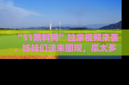 “51黑料网”独家视频来袭，姊妹们速来围观，瓜太多简直停不下来！