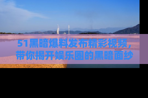 51黑暗爆料发布精彩视频,带你揭开娱乐圈的黑暗面纱
