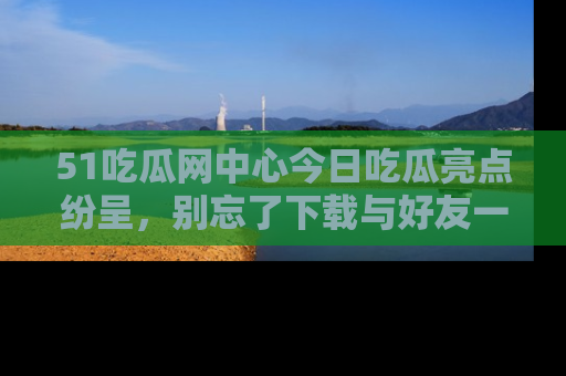 51吃瓜网中心今日吃瓜亮点纷呈,别忘了下载与好友一同分享!