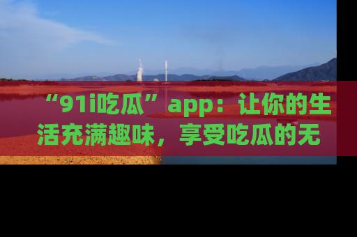 “91i吃瓜”app：让你的生活充满趣味，享受吃瓜的无限乐趣！