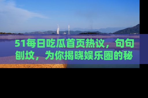 51每日吃瓜首页热议,句句刨坟,为你揭晓娱乐圈的秘密!