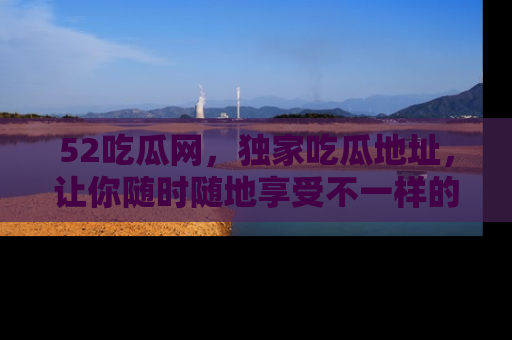 52吃瓜网,独家吃瓜地址,让你随时随地享受不一样的观看体验!