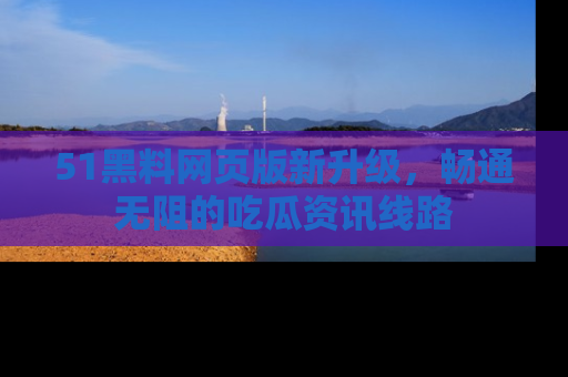 51黑料网页版新升级,畅通无阻的吃瓜资讯线路