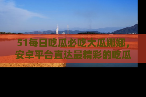 51每日吃瓜必吃大瓜娜娜,安卓平台直达最精彩的吃瓜内容。