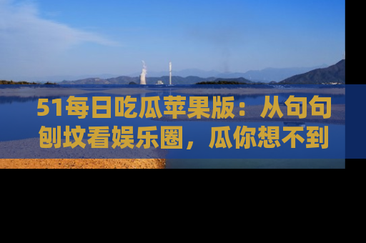 51每日吃瓜苹果版:从句句刨坟看娱乐圈,瓜你想不到的精彩纷呈!