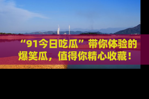 “91今日吃瓜”带你体验的爆笑瓜，值得你精心收藏！