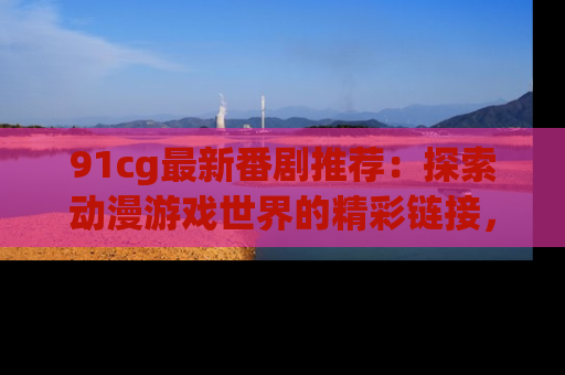 91cg最新番剧推荐:探索动漫游戏世界的精彩链接,尽在此处!