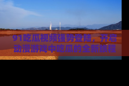 91吃瓜视频强势登陆,开启动漫游戏中吃瓜的全新旅程!