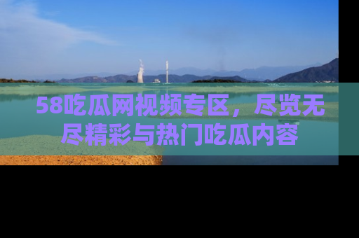 58吃瓜网视频专区,尽览无尽精彩与热门吃瓜内容