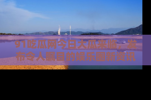 91吃瓜网今日大瓜来临,发布令人瞩目的娱乐圈新资讯!