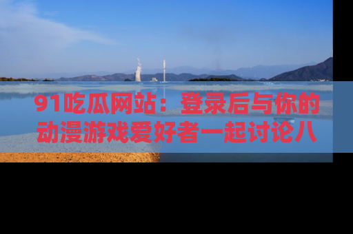 91吃瓜网站:登录后与你的动漫游戏爱好者一起讨论八卦!