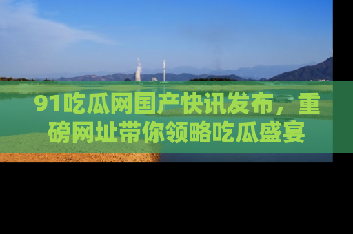 91吃瓜网国产快讯发布,重磅网址带你领略吃瓜盛宴