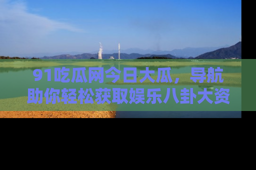 91吃瓜网今日大瓜,导航助你轻松获取娱乐八卦大资讯