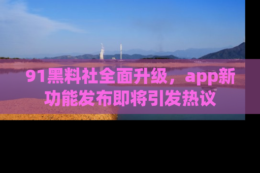91黑料社全面升级,app新功能发布即将引发热议