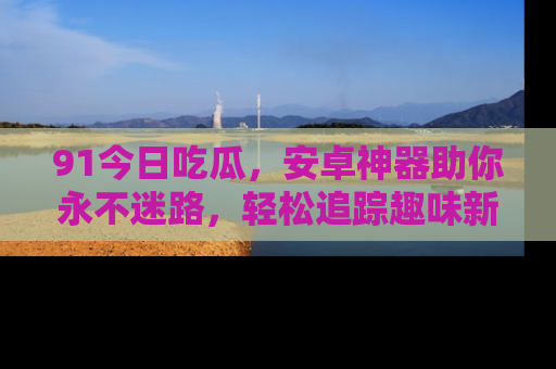 91今日吃瓜,安卓神器助你永不迷路,轻松追踪趣味新闻!