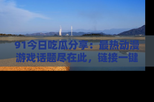 91今日吃瓜分享:最热动漫游戏话题尽在此,链接一键畅游!