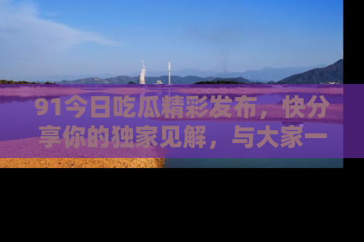 91今日吃瓜精彩发布,快分享你的独家见解,与大家一起讨论吧!