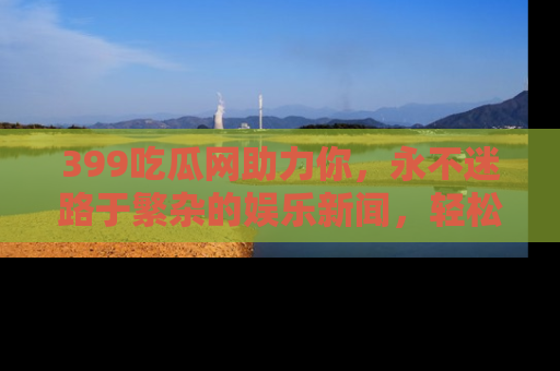 399吃瓜网助力你,永不迷路于繁杂的娱乐新闻,轻松追踪热点!