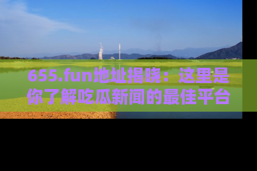 655.fun地址揭晓:这里是你了解吃瓜新闻的最佳平台,快来探索吧!