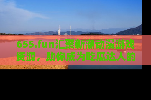 655.fun汇聚新潮动漫游戏资源，助你成为吃瓜达人的必备平台！