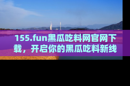 155.fun黑瓜吃料网官网下载,开启你的黑瓜吃料新线路,轻松找到入口!