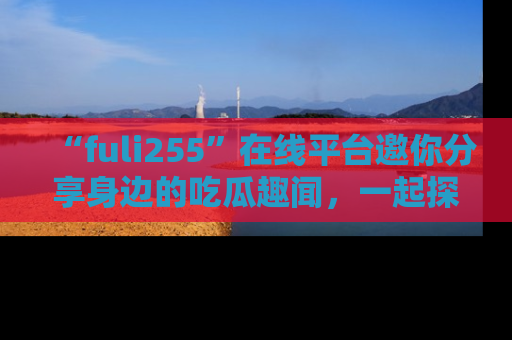“fuli255”在线平台邀你分享身边的吃瓜趣闻，一起探索生活的小秘密！