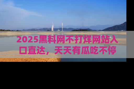 2025黑料网不打烊网站入口直达,天天有瓜吃不停