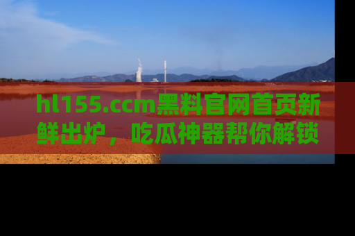 hl155.ccm黑料官网首页新鲜出炉，吃瓜神器帮你解锁那些鲜为人知的内幕！