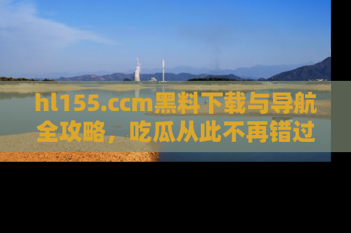 hl155.ccm黑料下载与导航全攻略,吃瓜从此不再错过任何热点