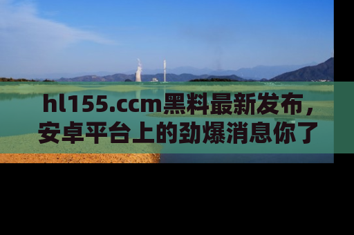 hl155.ccm黑料最新发布,安卓平台上的劲爆消息你了解了吗?