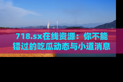 718.sx在线资源:你不能错过的吃瓜动态与小道消息