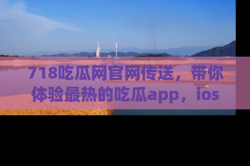718吃瓜网官网传送,带你体验最热的吃瓜app,ios用户必备哦!