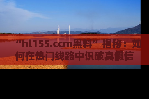 “hl155.ccm黑料”揭秘：如何在热门线路中识破真假信息