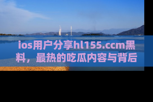 ios用户分享hl155.ccm黑料,最热的吃瓜内容与背后的真实事件!