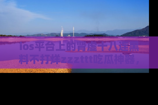 ios平台上的肾虚十八连黑料不打烊zzzttt吃瓜神器,你绝对不能错过
