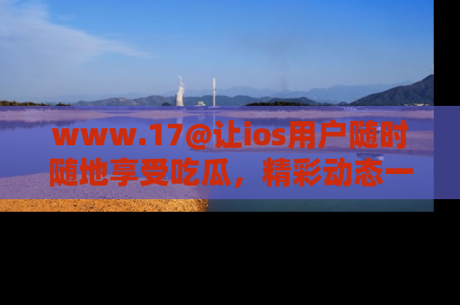 www.17@让ios用户随时随地享受吃瓜,精彩动态一手掌握