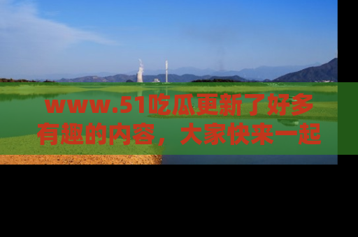 www.51吃瓜更新了好多有趣的内容，大家快来一起享受这波吃瓜热潮吧！