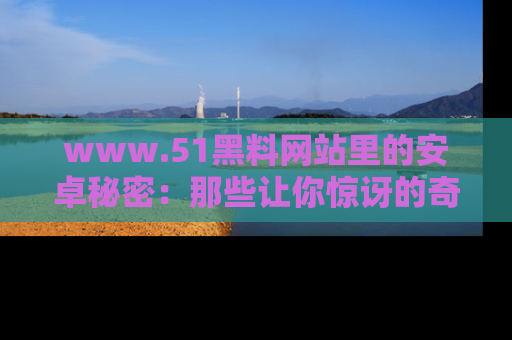 www.51黑料网站里的安卓秘密：那些让你惊讶的奇闻轶事盘点