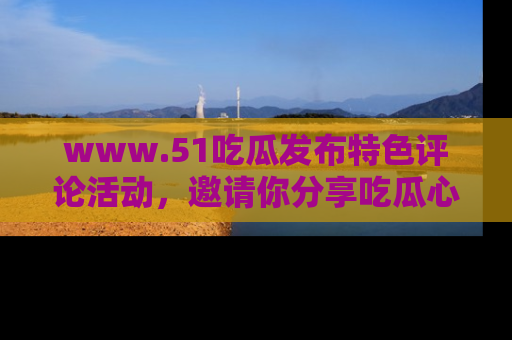 www.51吃瓜发布特色评论活动，邀请你分享吃瓜心得与看法！