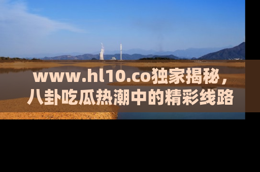 www.hl10.co独家揭秘,八卦吃瓜热潮中的精彩线路推荐
