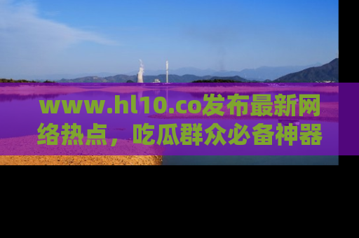 www.hl10.co发布最新网络热点,吃瓜群众必备神器