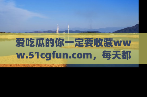 爱吃瓜的你一定要收藏www.51cgfun.com，每天都能发布精彩点评！