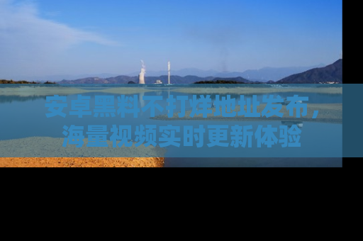 安卓黑料不打烊地址发布，海量视频实时更新体验