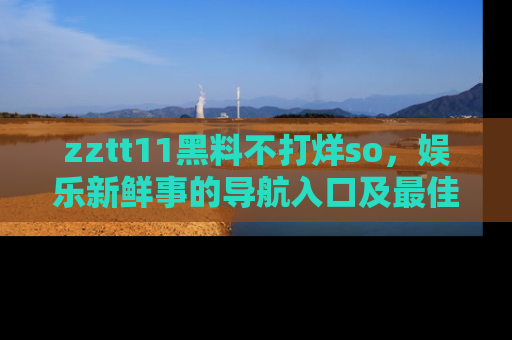 zztt11黑料不打烊so，娱乐新鲜事的导航入口及最佳浏览线路推荐